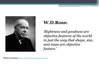 W.D.Ross:
                                           ‘Rightness and goodness are
                                           objective features of the world
                                           in just the way that shape, size,
                                           and mass are objective
                                           feature.’

Photo courtesy: http://ethicsinpr.wikispaces.com
 