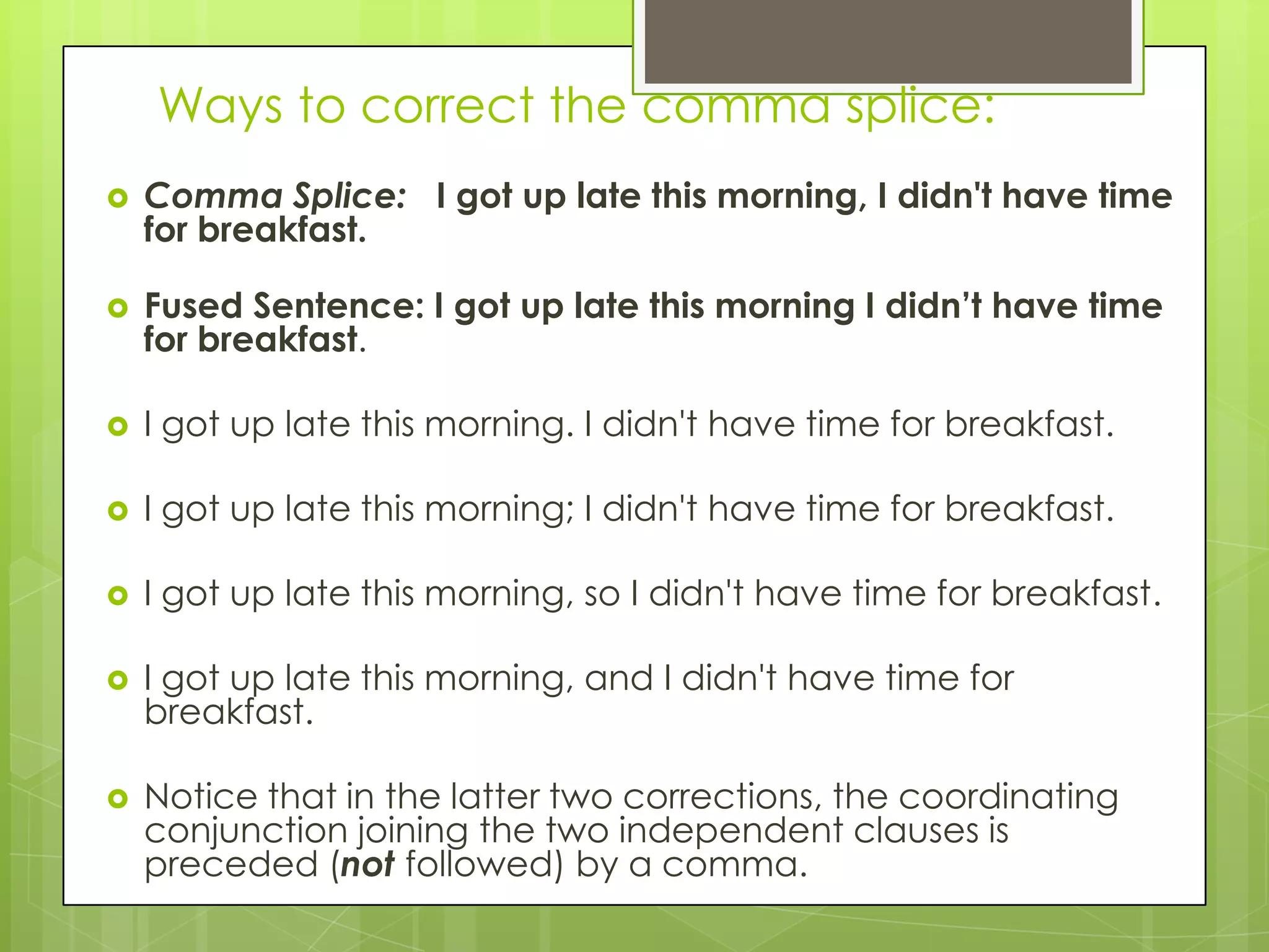 Ways to correct the comma splice:
   Comma Splice: I got up late this morning, I didn't have time
    for breakfast.

   Fused Sentence: I got up late this morning I didn’t have time
    for breakfast.

   I got up late this morning. I didn't have time for breakfast.

   I got up late this morning; I didn't have time for breakfast.

   I got up late this morning, so I didn't have time for breakfast.

   I got up late this morning, and I didn't have time for
    breakfast.

   Notice that in the latter two corrections, the coordinating
    conjunction joining the two independent clauses is
    preceded (not followed) by a comma.
 
