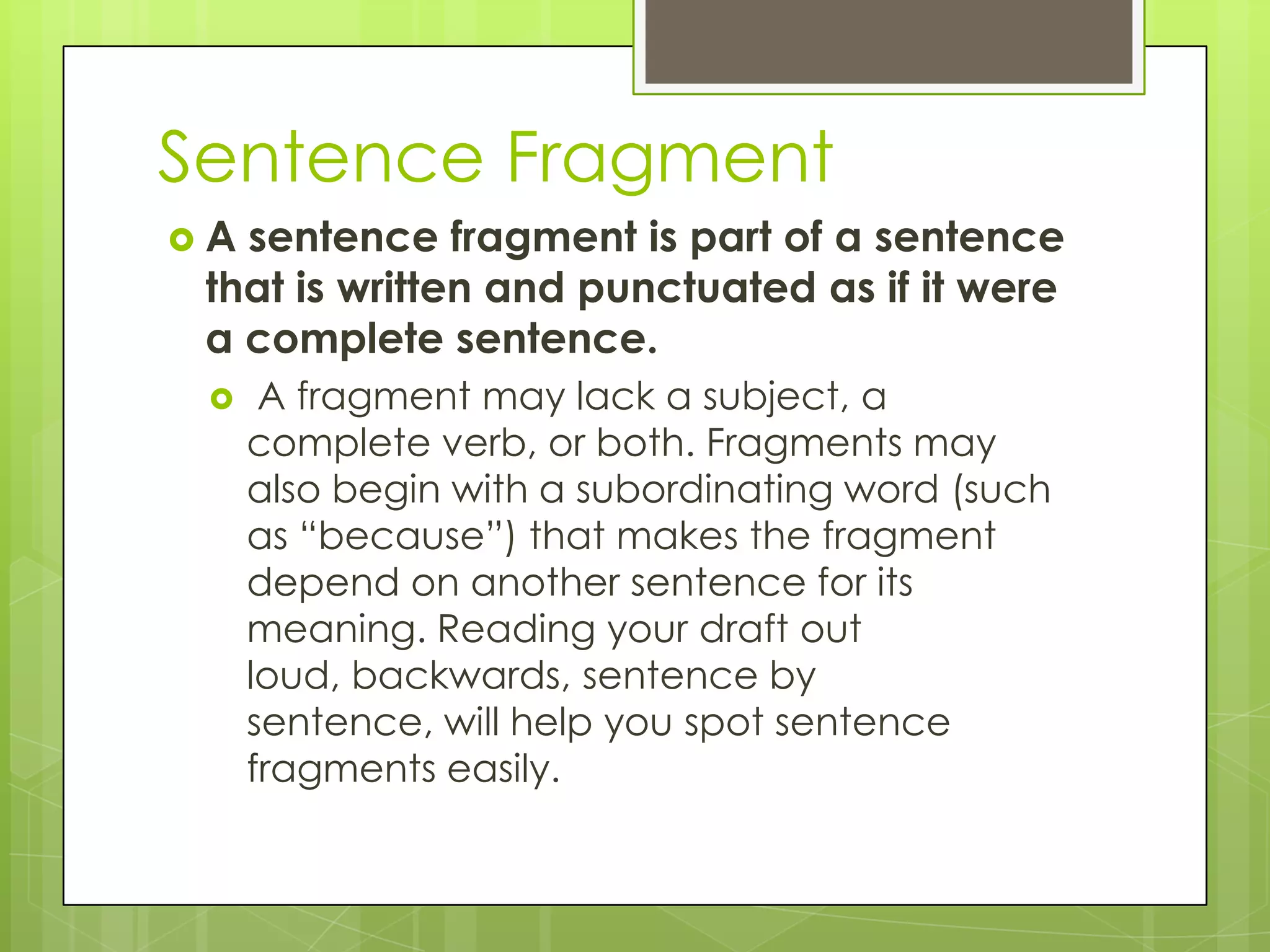 Sentence Fragment
A sentence fragment is part of a sentence
 that is written and punctuated as if it were
 a complete sentence.
     A fragment may lack a subject, a
     complete verb, or both. Fragments may
     also begin with a subordinating word (such
     as “because”) that makes the fragment
     depend on another sentence for its
     meaning. Reading your draft out
     loud, backwards, sentence by
     sentence, will help you spot sentence
     fragments easily.
 