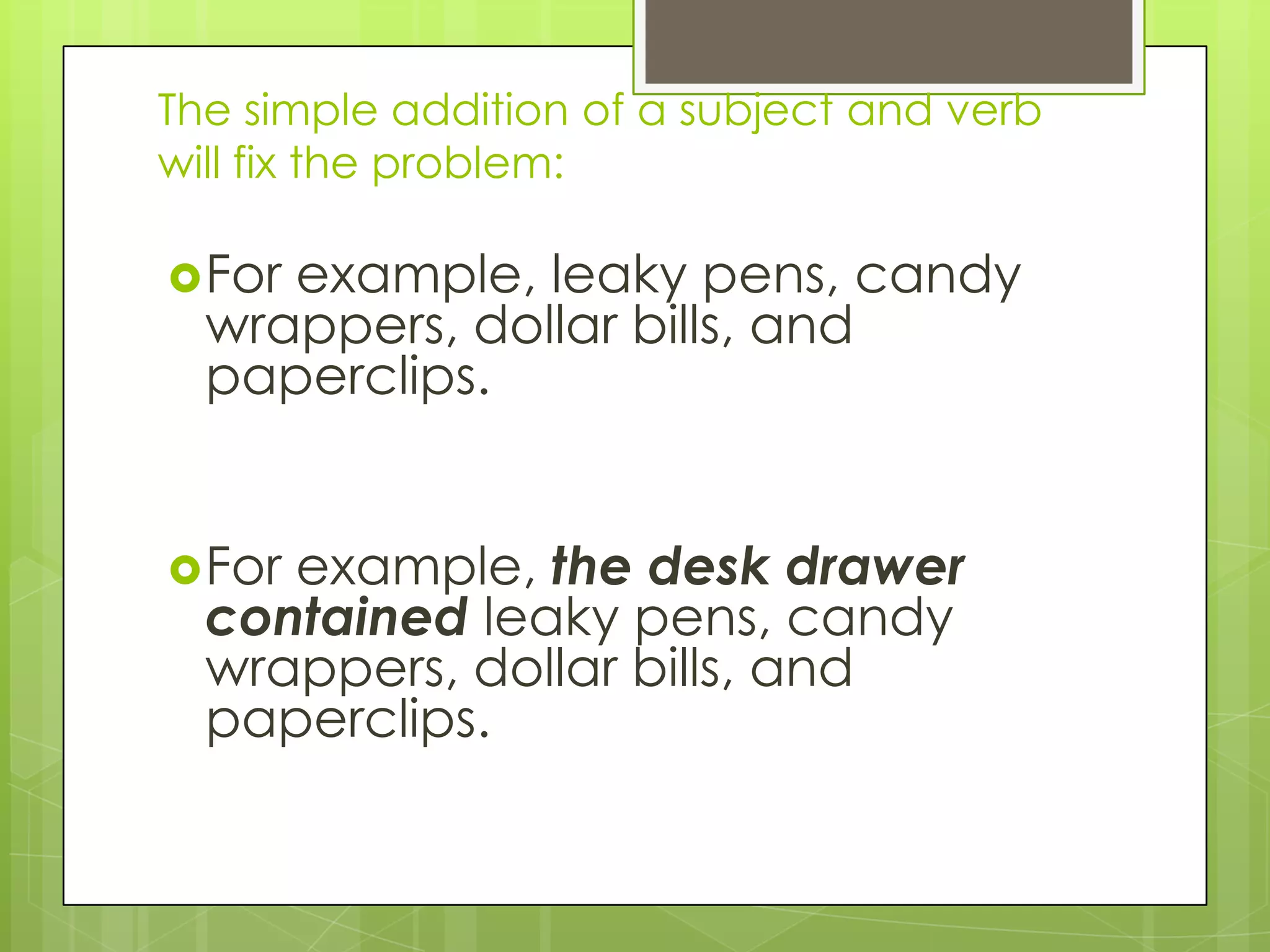 The simple addition of a subject and verb
will fix the problem:

 Forexample, leaky pens, candy
  wrappers, dollar bills, and
  paperclips.


 Forexample, the desk drawer
  contained leaky pens, candy
  wrappers, dollar bills, and
  paperclips.
 