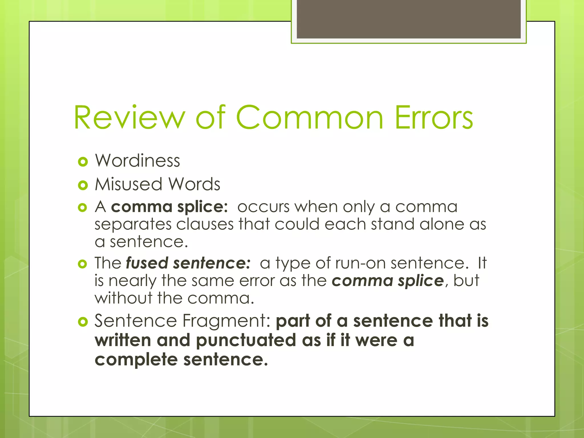 Review of Common Errors
   Wordiness
   Misused Words
   A comma splice: occurs when only a comma
    separates clauses that could each stand alone as
    a sentence.
   The fused sentence: a type of run-on sentence. It
    is nearly the same error as the comma splice, but
    without the comma.
   Sentence Fragment: part of a sentence that is
    written and punctuated as if it were a
    complete sentence.
 