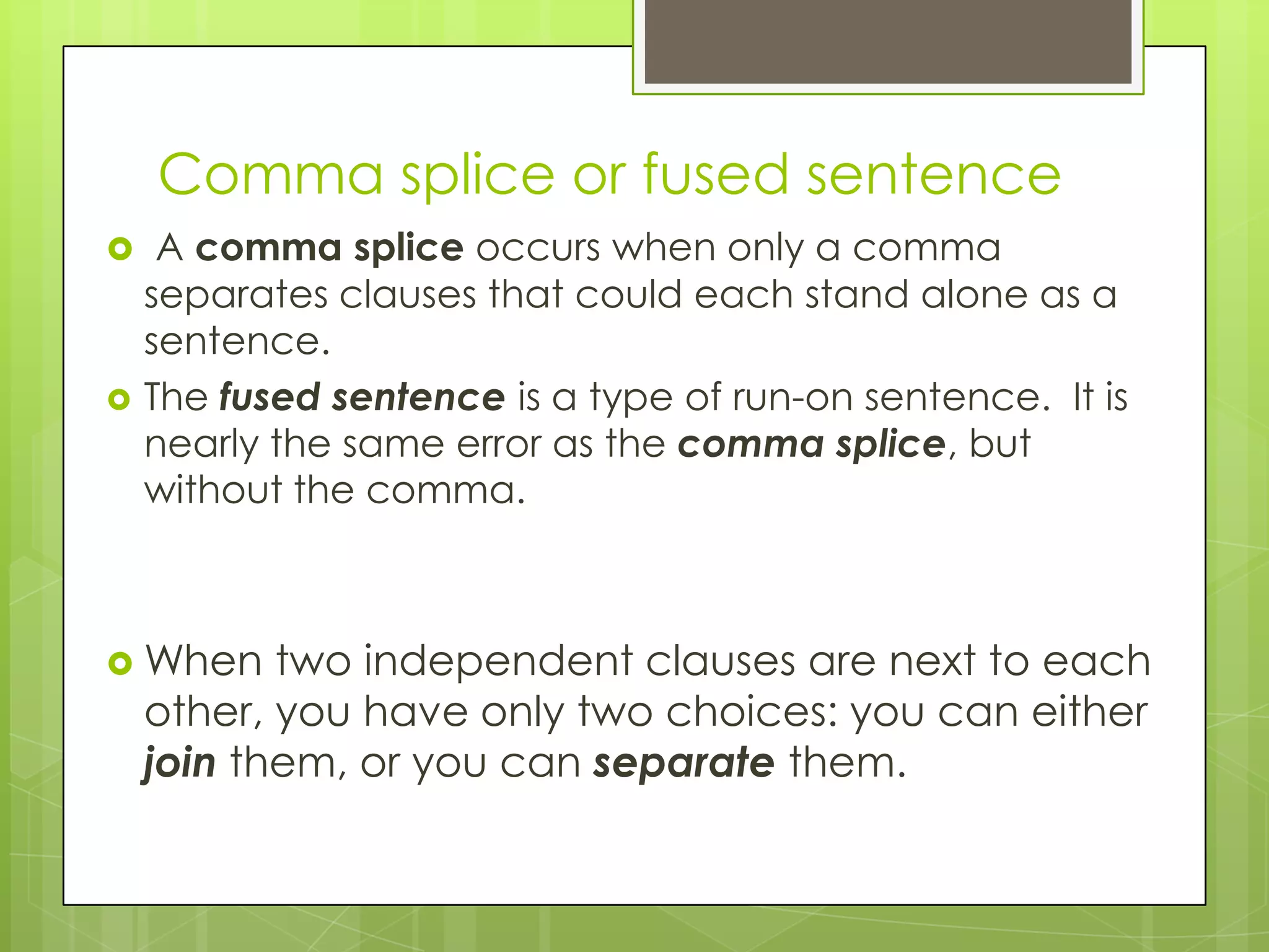 Comma splice or fused sentence
    A comma splice occurs when only a comma
    separates clauses that could each stand alone as a
    sentence.
   The fused sentence is a type of run-on sentence. It is
    nearly the same error as the comma splice, but
    without the comma.



 When     two independent clauses are next to each
    other, you have only two choices: you can either
    join them, or you can separate them.
 