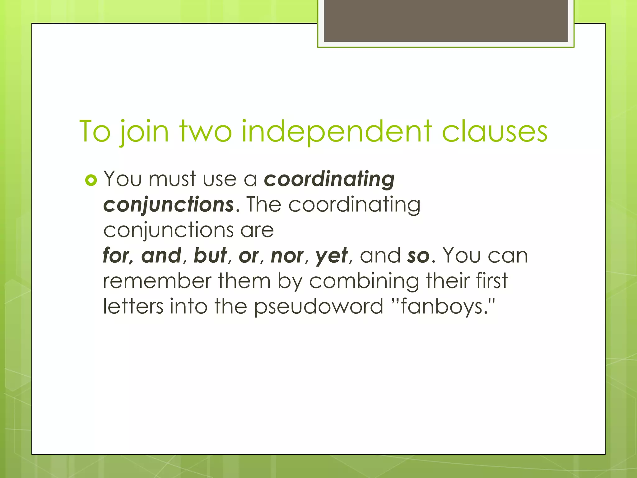 To join two independent clauses
 You  must use a coordinating
 conjunctions. The coordinating
 conjunctions are
 for, and, but, or, nor, yet, and so. You can
 remember them by combining their first
 letters into the pseudoword ”fanboys."
 