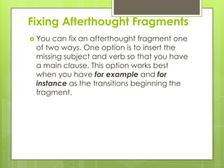 Fixing Afterthought Fragments
 You can fix an afterthought fragment one
 of two ways. One option is to insert the
 missing subject and verb so that you have
 a main clause. This option works best
 when you have for example and for
 instance as the transitions beginning the
 fragment.
 
