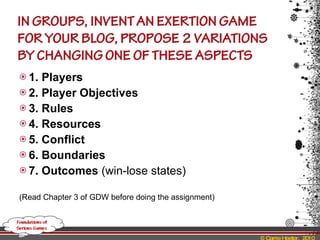 1. Players 2. Player Objectives 3. Rules 4. Resources 5. Conflict 6. Boundaries 7. Outcomes  (win-lose states) (Read Chapter 3 of GDW before doing the assignment) 