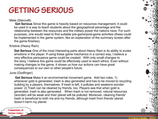 Mete (Starcraft)  Get Serious  Since this game is heavily based on resources management, it could be used in a way to teach students about the geographical advantage and the relationship between the resources and the military power the nations have. For such purposes, one would need to find suitable pre-game/post-game activities (these could be implemented in the game system, like an explanation of the summary screen after the game finishes). Kristine (Heavy Rain) Get Serious  One of the most interesting parts about Heavy Rain is its ability to evoke emotions in the player. If using these game mechanics in a correct way, I believe a very effective persuasive game could be created.  With only small changes to the story, I believe this game could be effectively used to teach ethics. Even without making changes to the game, it shows us how our actions can have great consequences to our own or other people’s future.  June (Godfinger)   Get Serious  Make it an environmental movement game.  Add two rules, 1) whenever gold is generated, trash is also generated and has to be moved to recycling building by a players, themselves. If trash is left, it pollutes and weakens wonder power. 2) Trash can be cleaned by friends, too. Players see that when gold is generated, trash is also generated.  When trash is not removed, natural resources (wonder) will be weak and their planet will be polluted. Moreover, cleaning friends' trash is beneficial to both me and my friends, although trash from friends’ planet doesn’t harm my planet. 