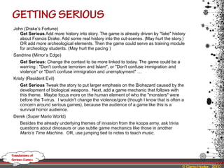 John (Drake’s Fortune) Get Serious  Add more history into story. The game is already driven by "fake" history about Francis Drake. Add some real history into the cut-scenes. (May hurt the story.)  OR add more archeological elements. Then the game could serve as training module for archeology students. (May hurt the pacing )  Sandrine (Mirror’s Edge) Get Serious:  Change the context to be more linked to today. The game could be a warning : "Don't confuse terrorism and Islam", or "Don't confuse immigration and violence" or "Don't confuse immigration and unemployment" … Kristy (Resident Evil) Get Serious  Tweak the story to put larger emphasis on the Biohazard caused by the development of biological weapons.  Next, add a game mechanic that follows with this theme.  Maybe focus more on the human element of who the "monsters" were before the T-virus.  I wouldn't change the violence/gore (though I know that is often a concern around serious games), because the audience of a game like this is a  survival horror audience. Derek (Super Mario World) Besides the already underlying themes of invasion from the koopa army, ask trivia questions about dinosaurs or use subtle game mechanics like those in another  Mario’s Time Machine.  OR, use jumping tied to notes to teach music. 