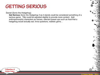 Daniel (Sonic the Hedgehog) Get Serious   Sonic the Hedgehog 3  as it stands could be considered something of a serious game.  Title could be adjusted slightly to provide more content.  Add anthropomorphic characters as heroes, relevant power-ups such as food that a hedgehog would actually eat, trivia questions, realistic gems… 