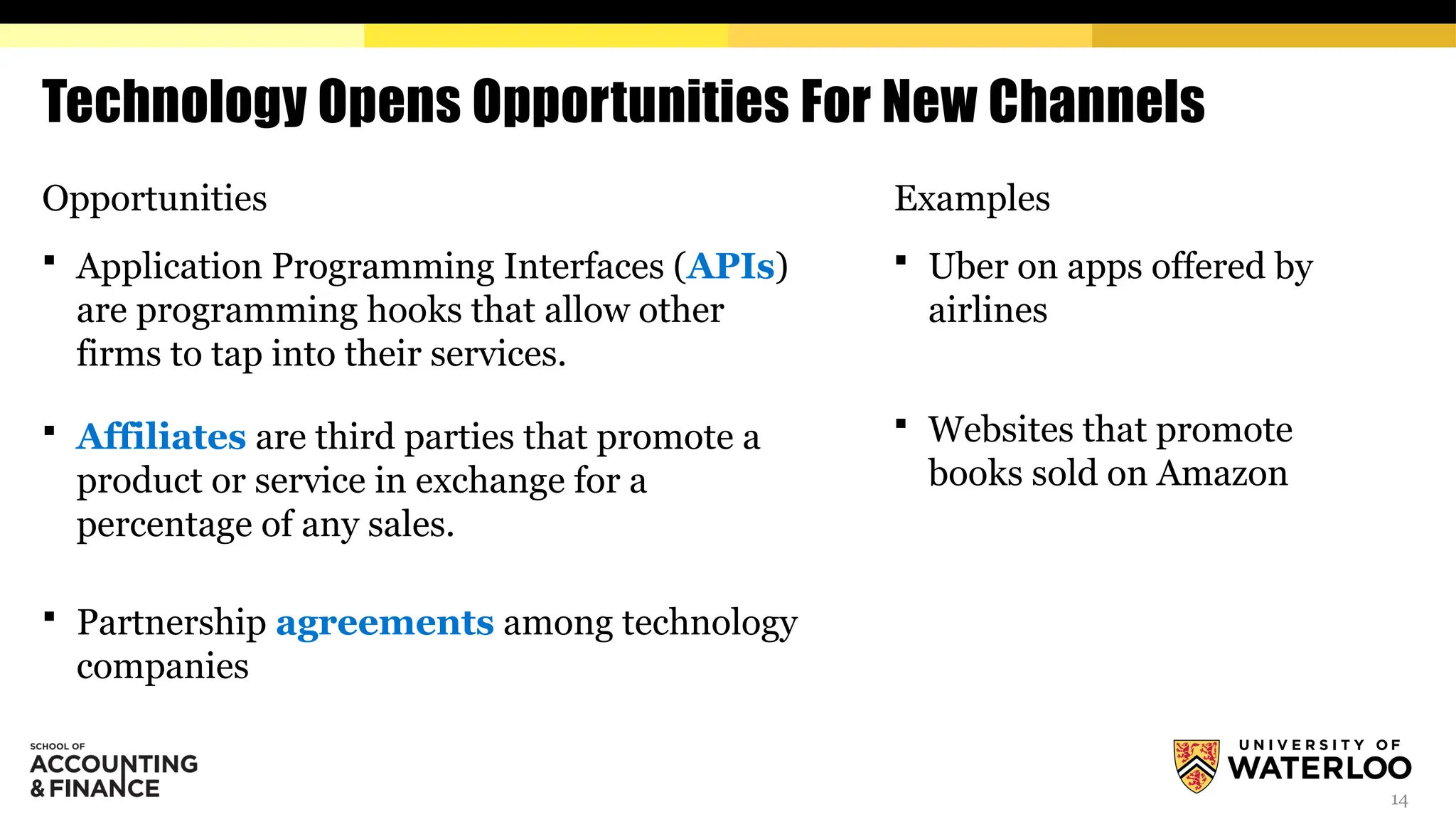 14
Technology Opens Opportunities For New Channels
Opportunities
 Application Programming Interfaces (APIs)
are programming hooks that allow other
firms to tap into their services.
 Affiliates are third parties that promote a
product or service in exchange for a
percentage of any sales.
 Partnership agreements among technology
companies
Examples
 Uber on apps offered by
airlines
 Websites that promote
books sold on Amazon
 
