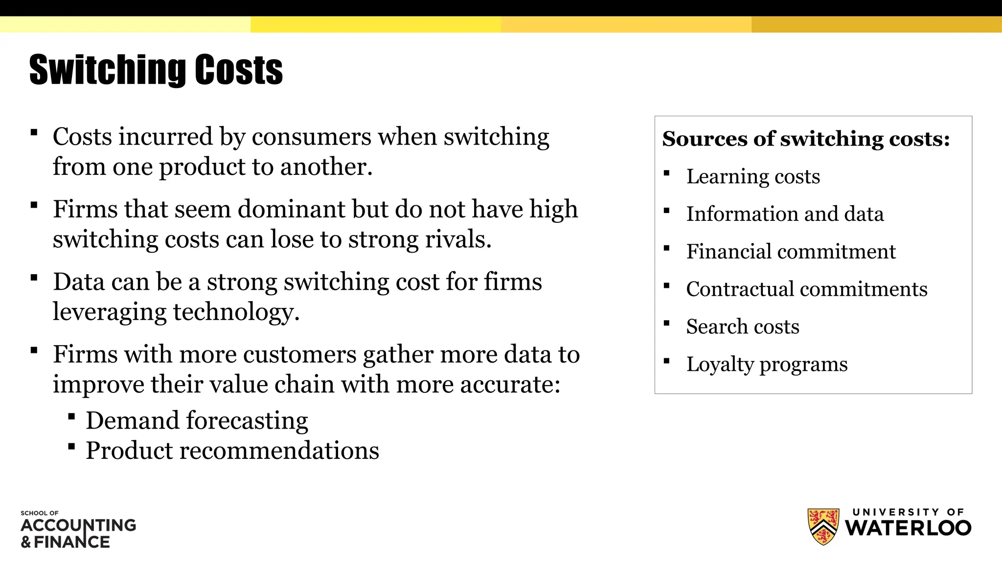 Switching Costs
 Costs incurred by consumers when switching
from one product to another.
 Firms that seem dominant but do not have high
switching costs can lose to strong rivals.
 Data can be a strong switching cost for firms
leveraging technology.
 Firms with more customers gather more data to
improve their value chain with more accurate:
 Demand forecasting
 Product recommendations
Sources of switching costs:
 Learning costs
 Information and data
 Financial commitment
 Contractual commitments
 Search costs
 Loyalty programs
 