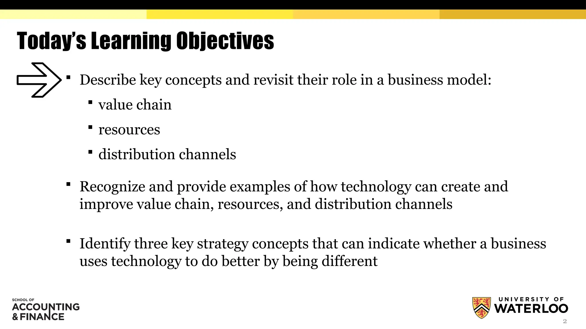 2
Today’s Learning Objectives
 Describe key concepts and revisit their role in a business model:
 value chain
 resources
 distribution channels
 Recognize and provide examples of how technology can create and
improve value chain, resources, and distribution channels
 Identify three key strategy concepts that can indicate whether a business
uses technology to do better by being different
 