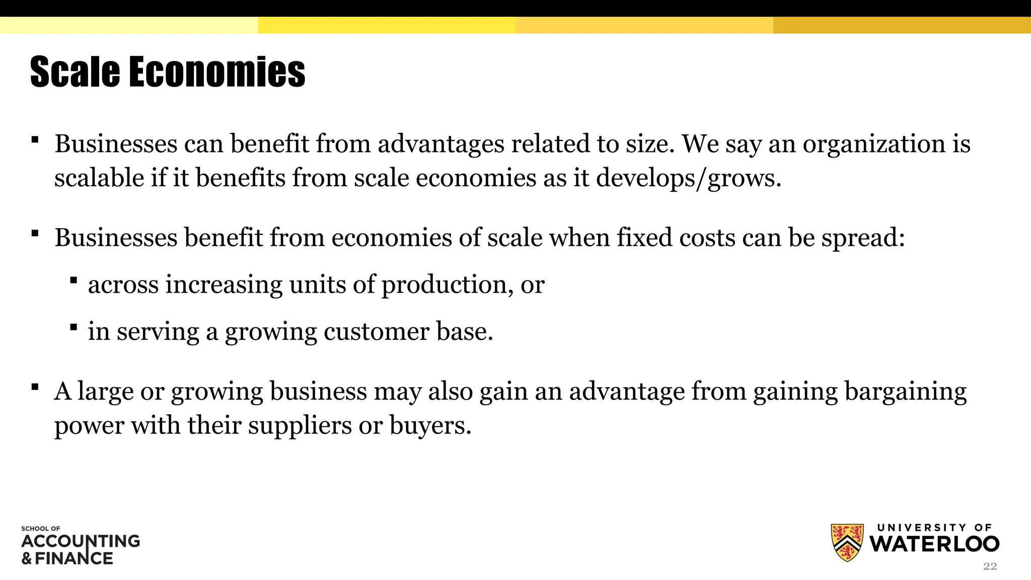 22
Scale Economies
 Businesses can benefit from advantages related to size. We say an organization is
scalable if it benefits from scale economies as it develops/grows.
 Businesses benefit from economies of scale when fixed costs can be spread:
 across increasing units of production, or
 in serving a growing customer base.
 A large or growing business may also gain an advantage from gaining bargaining
power with their suppliers or buyers.
 