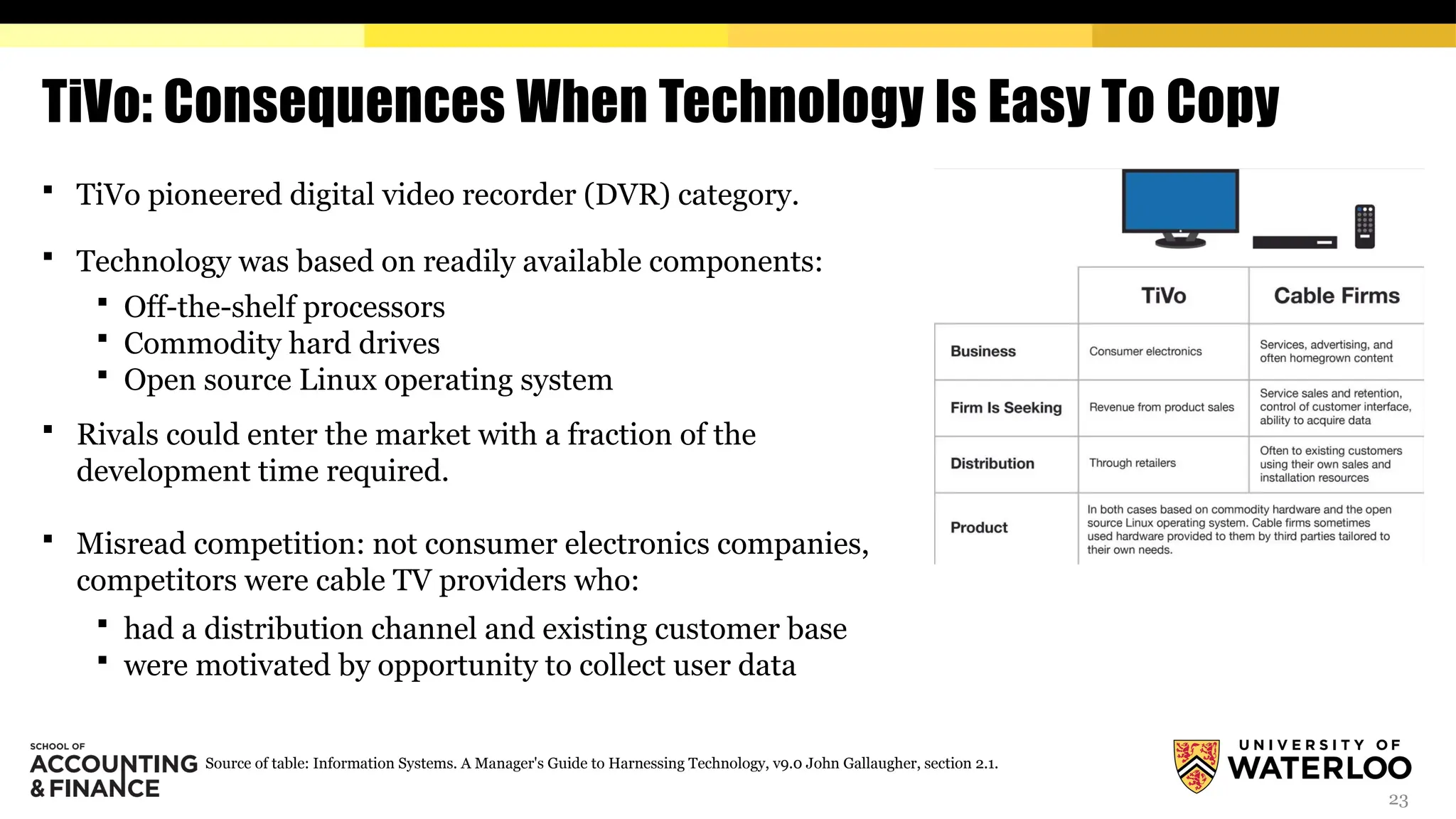 23
TiVo: Consequences When Technology Is Easy To Copy
 TiVo pioneered digital video recorder (DVR) category.
 Technology was based on readily available components:
 Off-the-shelf processors
 Commodity hard drives
 Open source Linux operating system
 Rivals could enter the market with a fraction of the
development time required.
 Misread competition: not consumer electronics companies,
competitors were cable TV providers who:
 had a distribution channel and existing customer base
 were motivated by opportunity to collect user data
Source of table: Information Systems. A Manager's Guide to Harnessing Technology, v9.0 John Gallaugher, section 2.1.
 