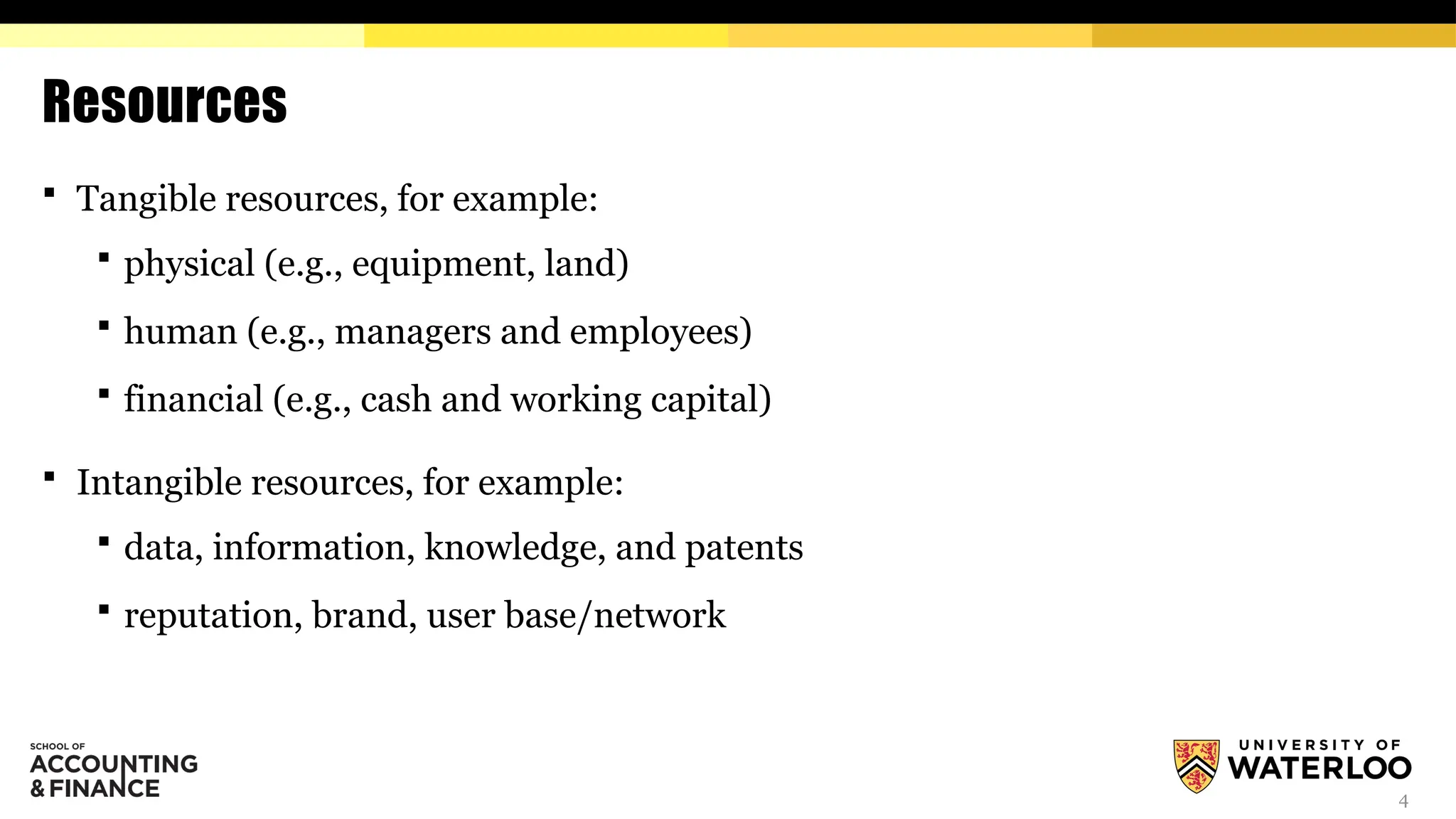 4
Resources
 Tangible resources, for example:
 physical (e.g., equipment, land)
 human (e.g., managers and employees)
 financial (e.g., cash and working capital)
 Intangible resources, for example:
 data, information, knowledge, and patents
 reputation, brand, user base/network
 
