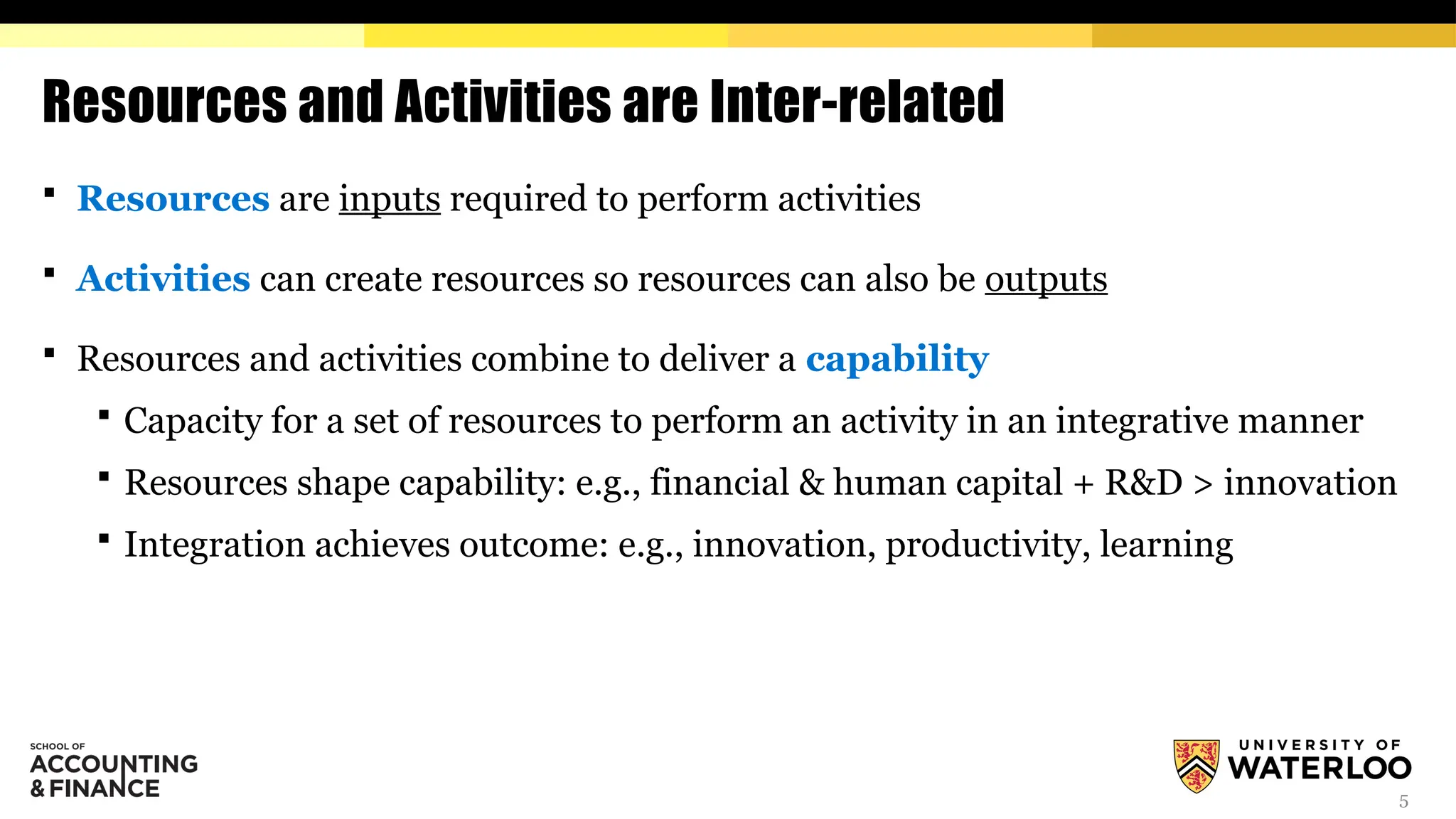 5
Resources and Activities are Inter-related
 Resources are inputs required to perform activities
 Activities can create resources so resources can also be outputs
 Resources and activities combine to deliver a capability
 Capacity for a set of resources to perform an activity in an integrative manner
 Resources shape capability: e.g., financial & human capital + R&D > innovation
 Integration achieves outcome: e.g., innovation, productivity, learning
 