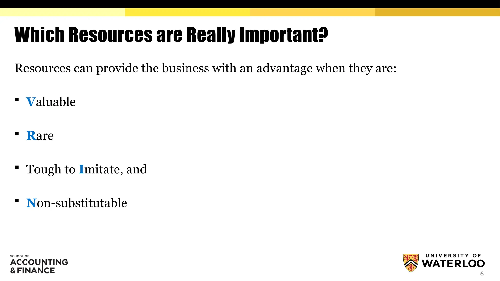 6
Which Resources are Really Important?
Resources can provide the business with an advantage when they are:
 Valuable
 Rare
 Tough to Imitate, and
 Non-substitutable
 