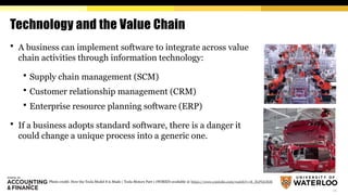 11
Technology and the Value Chain
 A business can implement software to integrate across value
chain activities through information technology:
 Supply chain management (SCM)
 Customer relationship management (CRM)
 Enterprise resource planning software (ERP)
 If a business adopts standard software, there is a danger it
could change a unique process into a generic one.
Photo credit: How the Tesla Model S is Made | Tesla Motors Part 1 (WIRED) available @ https://www.youtube.com/watch?v=8_lfxPI5ObM
 