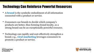 12
Technology Can Reinforce Powerful Resources
 A brand is the symbolic embodiment of all information
connected with a product or service.
 Consumers use brands to decide which company’s
products are better, thus forming brand loyalty, so a
strong brand can be an exceptionally powerful resource.
 Technology can rapidly and cost-effectively strengthen a
brand; e.g., viral marketing leverages consumers to
promote a product or service.
 
