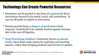13
Technology Can Create Powerful Resources
 Protection can be granted in the form of a patent for those
innovations deemed to be useful, novel, and nonobvious. It
can cut off paths to exploit an innovation.
 Patents provide firms a degree of protection from
copycats. Considered to be unfairly stacked against startups
due to the cost of litigation.
 Non-Practicing Entities: Commonly known as patent
trolls, these firms make money by acquiring and asserting
patents, rather than bringing products and services to market.
Quote: Information Systems. A Manager's Guide to Harnessing Technology, v9.0 John Gallaugher, section 2.2.
 