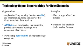 14
Technology Opens Opportunities For New Channels
Opportunities
 Application Programming Interfaces (APIs)
are programming hooks that allow other
firms to tap into their services.
 Affiliates are third parties that promote a
product or service in exchange for a
percentage of any sales.
 Partnership agreements among technology
companies
Examples
 Uber on apps offered by
airlines
 Websites that promote
books sold on Amazon
 
