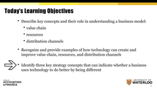 16
Today’s Learning Objectives
 Describe key concepts and their role in understanding a business model:
 value chain
 resources
 distribution channels
 Recognize and provide examples of how technology can create and
improve value chain, resources, and distribution channels
 Identify three key strategy concepts that can indicate whether a business
uses technology to do better by being different
 