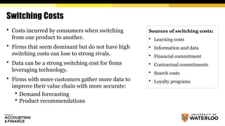Switching Costs
 Costs incurred by consumers when switching
from one product to another.
 Firms that seem dominant but do not have high
switching costs can lose to strong rivals.
 Data can be a strong switching cost for firms
leveraging technology.
 Firms with more customers gather more data to
improve their value chain with more accurate:
 Demand forecasting
 Product recommendations
Sources of switching costs:
 Learning costs
 Information and data
 Financial commitment
 Contractual commitments
 Search costs
 Loyalty programs
 
