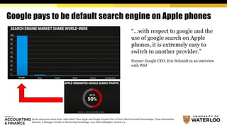 Google pays to be default search engine on Apple phones
“…with respect to google and the
use of google search on Apple
phones, it is extremely easy to
switch to another provider.”
Former Google CEO, Eric Schmidt in an interview
with WSJ
Quote and screen shots from: video titled “How Apple and Google Formed One of Tech’s Most Powerful Partnerships,” from Information
Systems. A Manager's Guide to Harnessing Technology, v9.0 John Gallaugher, section 2.2.
 