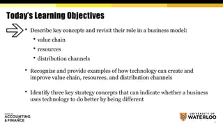 2
Today’s Learning Objectives
 Describe key concepts and revisit their role in a business model:
 value chain
 resources
 distribution channels
 Recognize and provide examples of how technology can create and
improve value chain, resources, and distribution channels
 Identify three key strategy concepts that can indicate whether a business
uses technology to do better by being different
 