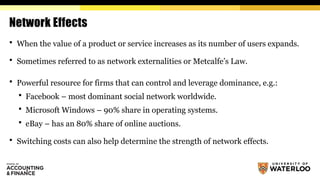 Network Effects
 When the value of a product or service increases as its number of users expands.
 Sometimes referred to as network externalities or Metcalfe’s Law.
 Powerful resource for firms that can control and leverage dominance, e.g.:
 Facebook – most dominant social network worldwide.
 Microsoft Windows – 90% share in operating systems.
 eBay – has an 80% share of online auctions.
 Switching costs can also help determine the strength of network effects.
 