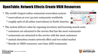 OpenTable: Network Effects Create VRIN Resources
 The world’s largest online restaurant reservation system:
 reservations at over 32,000 restaurants worldwide
 roughly 99% of all online reservations in North America
 The system delivers value by exposing inventory and lowering search costs.
 customers are attracted to the service that has the most restaurants
 restaurants are attracted to the service with the most customers
 mutual attraction creates network effect and two-sided market
 Results in VRIN resources: user base AND restaurants
Photo source: OpenTable
 