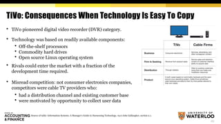 23
TiVo: Consequences When Technology Is Easy To Copy
 TiVo pioneered digital video recorder (DVR) category.
 Technology was based on readily available components:
 Off-the-shelf processors
 Commodity hard drives
 Open source Linux operating system
 Rivals could enter the market with a fraction of the
development time required.
 Misread competition: not consumer electronics companies,
competitors were cable TV providers who:
 had a distribution channel and existing customer base
 were motivated by opportunity to collect user data
Source of table: Information Systems. A Manager's Guide to Harnessing Technology, v9.0 John Gallaugher, section 2.1.
 