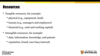 4
Resources
 Tangible resources, for example:
 physical (e.g., equipment, land)
 human (e.g., managers and employees)
 financial (e.g., cash and working capital)
 Intangible resources, for example:
 data, information, knowledge, and patents
 reputation, brand, user base/network
 