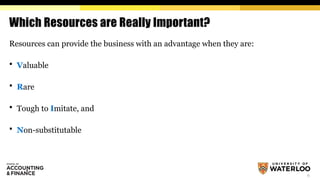 6
Which Resources are Really Important?
Resources can provide the business with an advantage when they are:
 Valuable
 Rare
 Tough to Imitate, and
 Non-substitutable
 