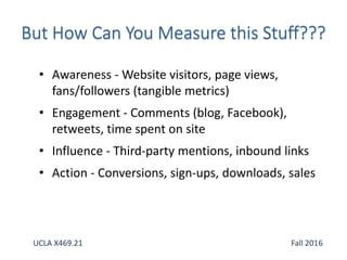 • Awareness - Website visitors, page views,
fans/followers (tangible metrics)
• Engagement - Comments (blog, Facebook),
retweets, time spent on site
• Influence - Third-party mentions, inbound links
• Action - Conversions, sign-ups, downloads, sales
UCLA X469.21 Fall 2016
 