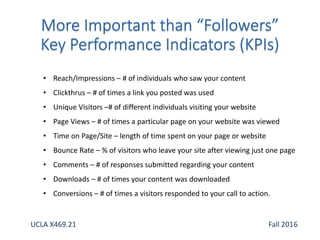 • Reach/Impressions – # of individuals who saw your content
• Clickthrus – # of times a link you posted was used
• Unique Visitors –# of different individuals visiting your website
• Page Views – # of times a particular page on your website was viewed
• Time on Page/Site – length of time spent on your page or website
• Bounce Rate – % of visitors who leave your site after viewing just one page
• Comments – # of responses submitted regarding your content
• Downloads – # of times your content was downloaded
• Conversions – # of times a visitors responded to your call to action.
UCLA X469.21 Fall 2016
 