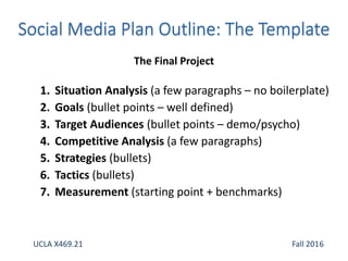 1. Situation Analysis (a few paragraphs – no boilerplate)
2. Goals (bullet points – well defined)
3. Target Audiences (bullet points – demo/psycho)
4. Competitive Analysis (a few paragraphs)
5. Strategies (bullets)
6. Tactics (bullets)
7. Measurement (starting point + benchmarks)
The Final Project
UCLA X469.21 Fall 2016
 