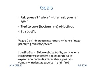 • Ask yourself “why?” – then ask yourself
again
• Tied to core (bottom line) objectives
• Be specific
Vague Goals: Increase awareness, enhance image,
promote products/services
Specific Goals: Drive website traffic, engage with
existing/new customers and generate sales,
expand company’s leads database, position
company leaders as experts in their field
UCLA X469.21 Fall 2016
 