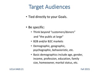 • Tied directly to your Goals.
• Be specific:
• Think beyond “customers/donors”
and “the public at large”
• B2B and/or B2C markets
• Demographic, geographic,
psychographic, behavioristic, etc.
• Basic demographics include age, gender,
income, profession, education, family
size, homeowner, marital status, etc.
UCLA X469.21 Fall 2015
 