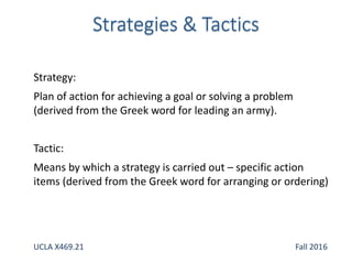 Strategy:
Plan of action for achieving a goal or solving a problem
(derived from the Greek word for leading an army).
Tactic:
Means by which a strategy is carried out – specific action
items (derived from the Greek word for arranging or ordering)
UCLA X469.21 Fall 2016
 