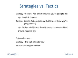 Strategy = General Plan of Action (what you’re going to do)
e.g., Divide & Conquer
Tactics = Specific Actions to Carry Out Strategy (how you’re
going to do it)
e.g., Gather intelligence, destroy enemy communications,
ground invasion, etc.
Put another way…
Strategy – the high-altitude view
Tactic – on-the-ground view
UCLA X469.21 Fall 2016
 
