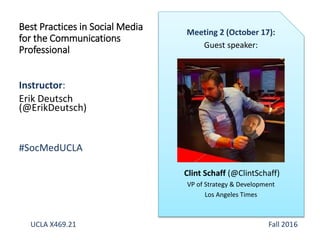Instructor:
Erik Deutsch
(@ErikDeutsch)
#SocMedUCLA
Best Practices in Social Media
for the Communications
Professional
Meeting 2 (October 17):
Guest speaker:
Clint Schaff (@ClintSchaff)
VP of Strategy & Development
Los Angeles Times
UCLA X469.21 Fall 2016
 
