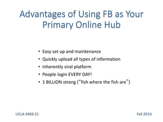 • Easy set up and maintenance
• Quickly upload all types of information
• Inherently viral platform
• People login EVERY DAY!
• 1 BILLION strong (“fish where the fish are”)
UCLA X469.21 Fall 2016
 