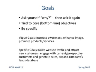 • Ask yourself “why?” – then ask it again
• Tied to core (bottom line) objectives
• Be specific
Vague Goals: Increase awareness, enhance image,
promote products/services
Specific Goals: Drive website traffic and attract
new customers, engage with current/prospective
customers and generate sales, expand company’s
leads database
UCLA X469.21 Spring 2016
 
