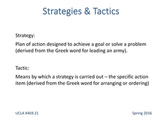 Strategy:
Plan of action designed to achieve a goal or solve a problem
(derived from the Greek word for leading an army).
Tactic:
Means by which a strategy is carried out – the specific action
item (derived from the Greek word for arranging or ordering)
UCLA X469.21 Spring 2016
 