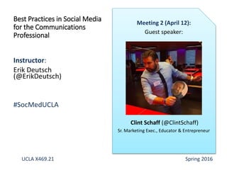 Instructor:
Erik Deutsch
(@ErikDeutsch)
#SocMedUCLA
Best Practices in Social Media
for the Communications
Professional
Meeting 2 (April 12):
Guest speaker:
Clint Schaff (@ClintSchaff)
Sr. Marketing Exec., Educator & Entrepreneur
UCLA X469.21 Spring 2016
 