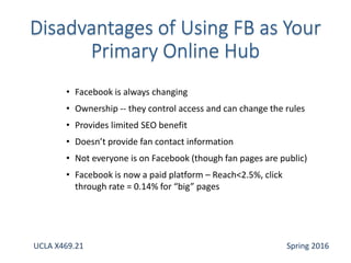 • Facebook is always changing
• Ownership -- they control access and can change the rules
• Provides limited SEO benefit
• Doesn’t provide fan contact information
• Not everyone is on Facebook (though fan pages are public)
• Facebook is now a paid platform – Reach<2.5%, click
through rate = 0.14% for “big” pages
UCLA X469.21 Spring 2016
 