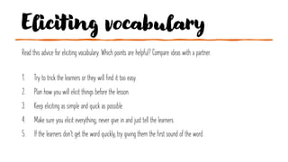 Eliciting vocabulary
Read this advice for eliciting vocabulary. Which points are helpful? Compare ideas with a partner.
1. Try to trick the learners or they will find it too easy.
2. Plan how you will elicit things before the lesson.
3. Keep eliciting as simple and quick as possible.
4. Make sure you elicit everything; never give in and just tell the learners.
5. If the learners don't get the word quickly, try giving them the first sound of the word.
 