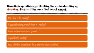 Read these questions for checking the understanding of
handbag. Cross out the ones that aren't useful.
What colour is this handbag?
Do you put big things or small things in a handbag?
Do men and women use them, generally?
Do you like this handbag?
Would a handbag be used every day, or just when you are travelling?
 