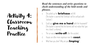 Activity 4:
Classroom
Teaching
Practice
Read the sentences and write questions to
check understanding of the bold words and
phrases.
a. She picked up her briefcase and left.
(The teacher is worried that 'briefcase' will be confused with
'suitcase'.)
b. Could you give me a hand with the housework?
(The teacher is worried that the learners will not realise that 'give
me a hand' is informal.)
c. The car was a write-off after the accident.
d. Houses are often more expensive near the coast.
e. What have you done? Why are you limping?
 