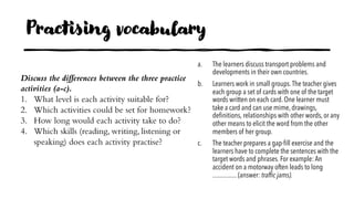 Practising vocabulary
a. The learners discuss transport problems and
developments in their own countries.
b. Learners work in small groups.The teacher gives
each group a set of cards with one of the target
words written on each card. One learner must
take a card and can use mime, drawings,
definitions, relationships with other words, or any
other means to elicit the word from the other
members of her group.
c. The teacher prepares a gap-fill exercise and the
learners have to complete the sentences with the
target words and phrases. For example: An
accident on a motorway often leads to long
............... (answer: traffic jams).
Discuss the differences between the three practice
activities (a-c).
1. What level is each activity suitable for?
2. Which activities could be set for homework?
3. How long would each activity take to do?
4. Which skills (reading, writing, listening or
speaking) does each activity practise?
 